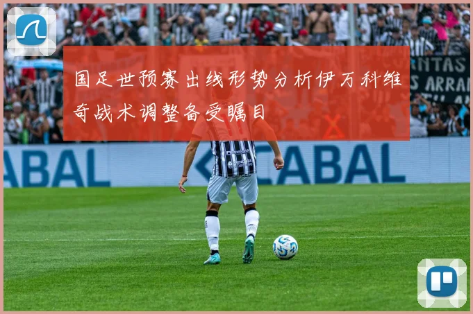 国足世预赛出线形势分析伊万科维奇战术调整备受瞩目