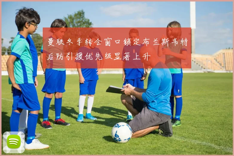 曼联冬季转会窗口锁定布兰斯韦特后防引援优先级显著上升