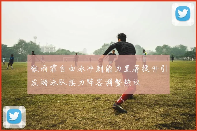 张雨霏自由泳冲刺能力显著提升引发游泳队接力阵容调整热议