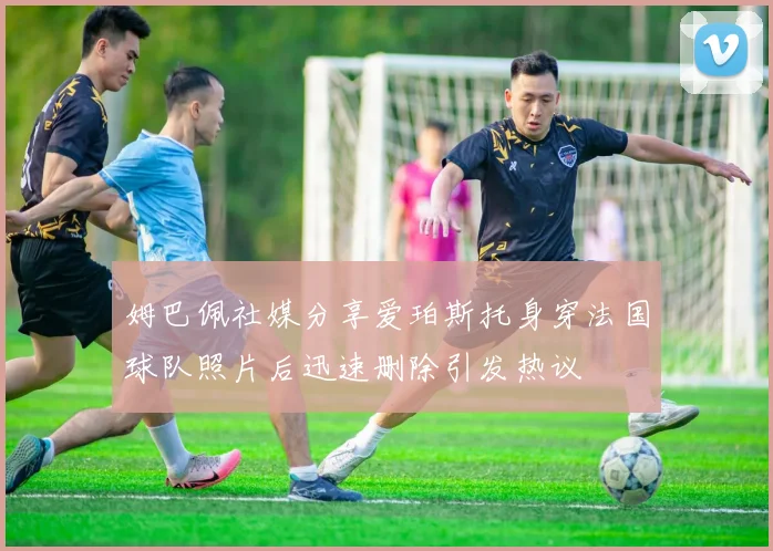 姆巴佩社媒分享爱珀斯托身穿法国球队照片后迅速删除引发热议