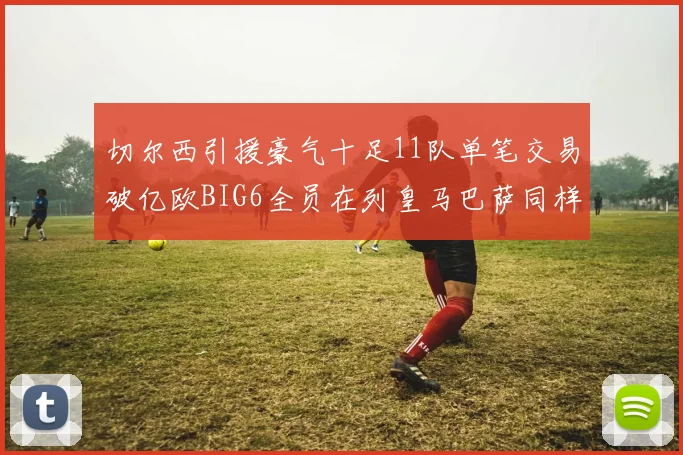 切尔西引援豪气十足11队单笔交易破亿欧BIG6全员在列皇马巴萨同样参与
