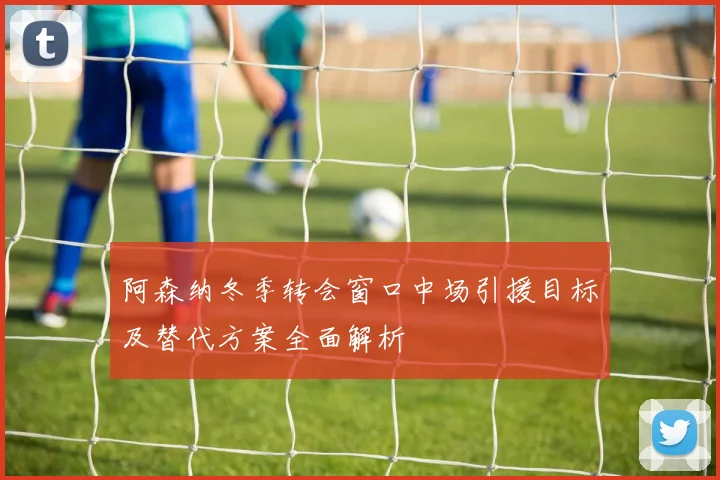 阿森纳冬季转会窗口中场引援目标及替代方案全面解析