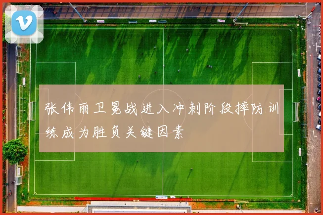 张伟丽卫冕战进入冲刺阶段摔防训练成为胜负关键因素