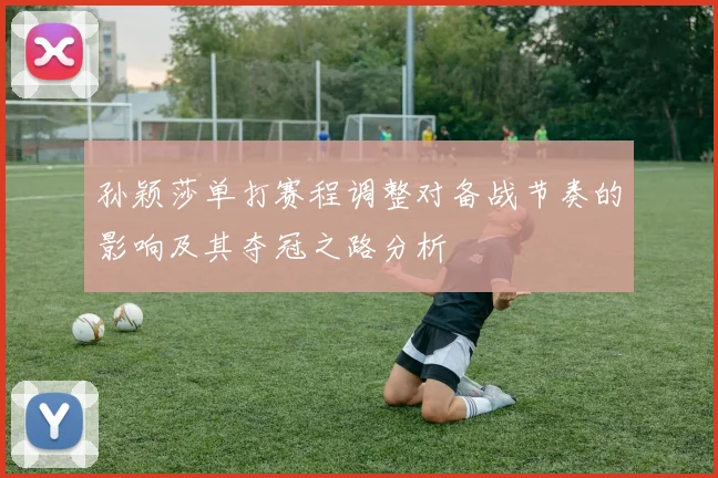孙颖莎单打赛程调整对备战节奏的影响及其夺冠之路分析