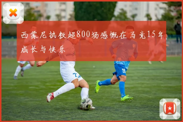 西蒙尼执教超800场感慨在马竞15年成长与快乐