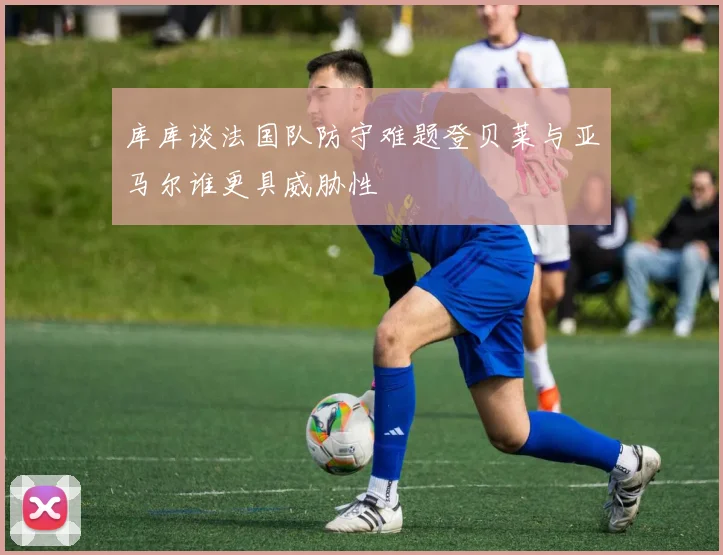 库库谈法国队防守难题登贝莱与亚马尔谁更具威胁性